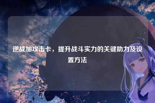 逆战加攻击卡，提升战斗实力的关键助力及设置方法