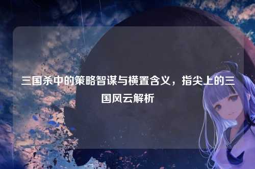 三国杀中的策略智谋与横置含义,指尖上的三国风云解析