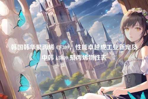 韩国韩华聚丙烯 CF309,性能卓越成工业新宠及中韩 k8009 聚丙烯物性表