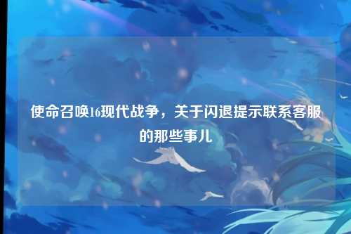 使命召唤16现代战争,关于闪退提示联系客服的那些事儿