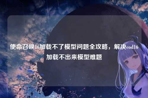使命召唤16加载不了模型问题全攻略,解决cod16加载不出来模型难题