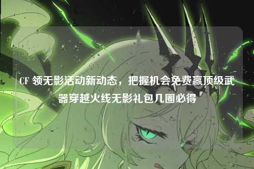 CF 领无影活动新动态,把握机会免费赢顶级武器穿越火线无影礼包几圈必得