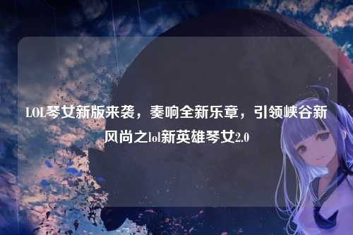 LOL琴女新版来袭,奏响全新乐章,引领峡谷新风尚之lol新英雄琴女2.0