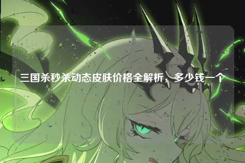 三国杀秒杀动态皮肤价格全解析,多少钱一个