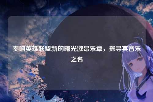 奏响英雄联盟新的曙光激昂乐章，探寻其音乐之名