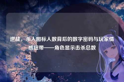 逆战,杀人图标人数背后的数字密码与玩家情感纽带——角色显示击杀总数