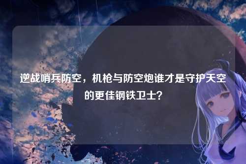 逆战哨兵防空,机枪与防空炮谁才是守护天空的更佳钢铁卫士?