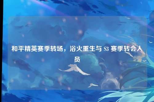 和平精英赛季转场,浴火重生与 S3 赛季转会人员