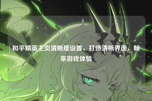 和平精英主页清晰度设置,打造清晰界面,畅享游戏体验