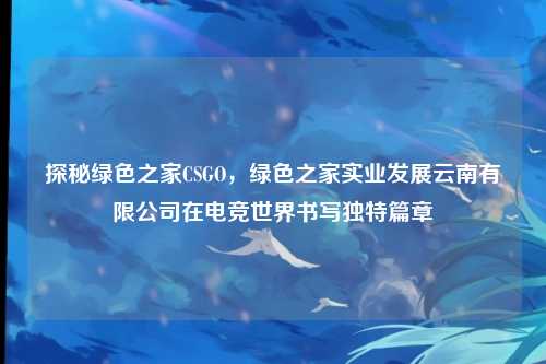 探秘绿色之家CSGO，绿色之家实业发展云南有限公司在电竞世界书写独特篇章