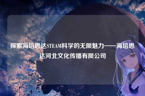 探索海培思达STEAM科学的无限魅力——海培思达河北文化传播有限公司