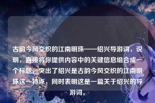 古韵今风交织的江南明珠——绍兴导游词,说明,直接将你提供内容中的关键信息组合成一个标题,突出了绍兴是古韵今风交织的江南明珠这一特点,同时表明这是一篇关于绍兴的导游词。