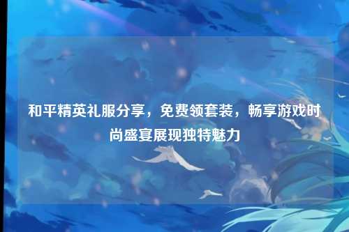 和平精英礼服分享,免费领套装,畅享游戏时尚盛宴展现独特魅力