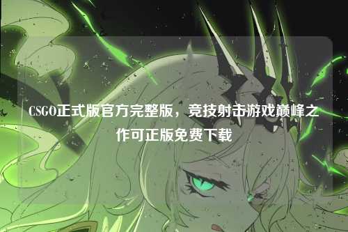 CSGO正式版官方完整版，竞技射击游戏巅峰之作可正版免费下载