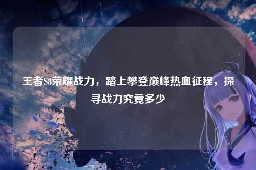 王者S8荣耀战力，踏上攀登巅峰热血征程，探寻战力究竟多少