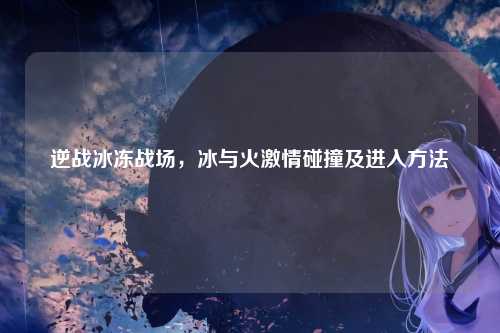 逆战冰冻战场，冰与火激情碰撞及进入方法
