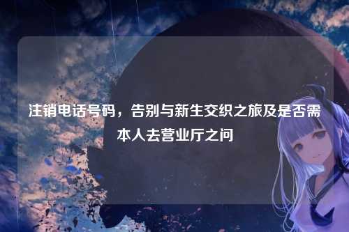 注销电话号码,告别与新生交织之旅及是否需本人去营业厅之问