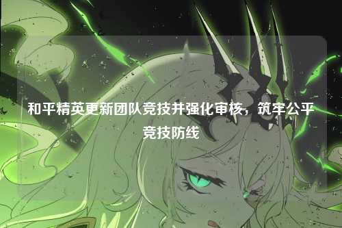 和平精英更新团队竞技并强化审核，筑牢公平竞技防线
