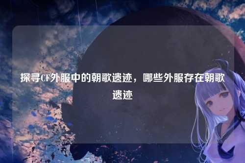 探寻CF外服中的朝歌遗迹,哪些外服存在朝歌遗迹