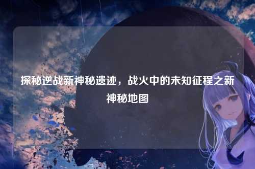 探秘逆战新神秘遗迹,战火中的未知征程之新神秘地图