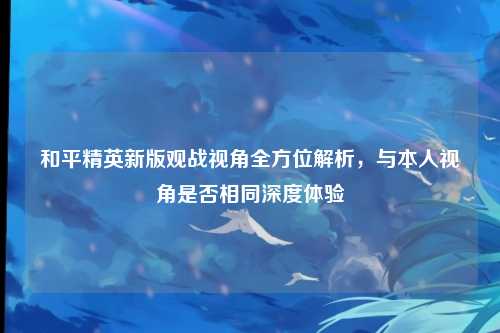 和平精英新版观战视角全方位解析,与本人视角是否相同深度体验