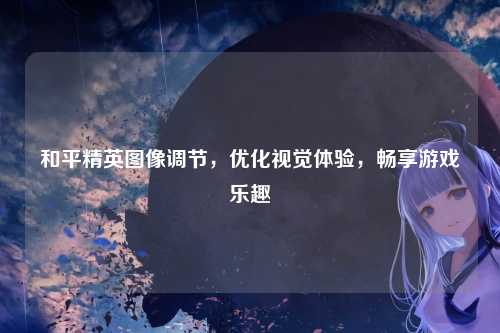 和平精英图像调节，优化视觉体验，畅享游戏乐趣