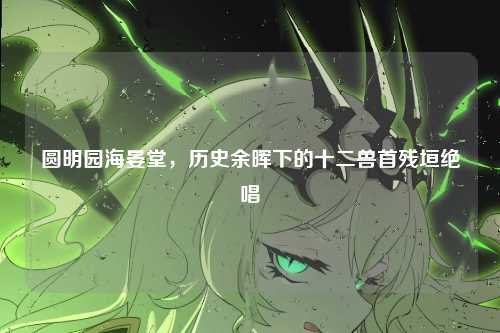 圆明园海晏堂,历史余晖下的十二兽首残垣绝唱