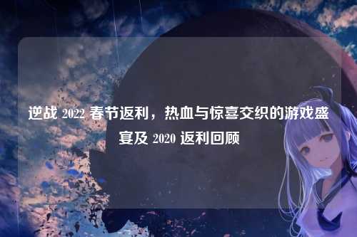 逆战 2022 春节返利,热血与惊喜交织的游戏盛宴及 2020 返利回顾