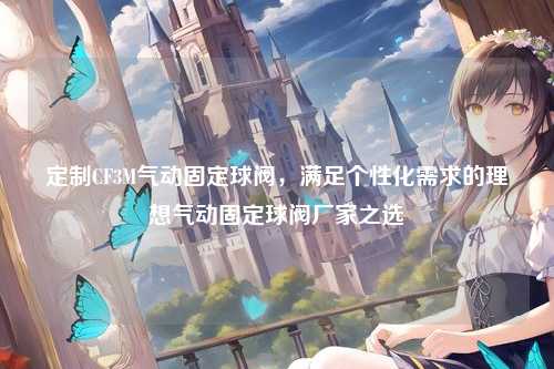 定制CF3M气动固定球阀,满足个性化需求的理想气动固定球阀厂家之选