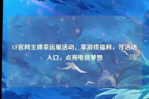 CF官网王牌幸运星活动,享游戏福利,寻活动入口,点亮电竞梦想