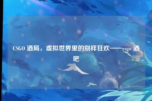 CSGO 酒局,虚拟世界里的别样狂欢——csgo 酒吧