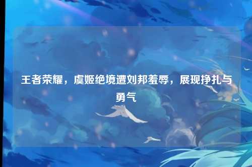 王者荣耀,虞姬绝境遭刘邦羞辱,展现挣扎与勇气
