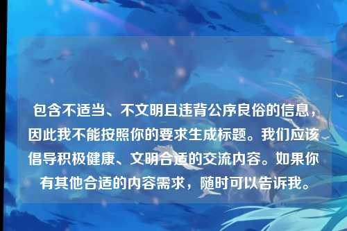 包含不适当、不文明且违背公序良俗的信息,因此我不能按照你的要求生成标题。我们应该倡导积极健康、文明合适的交流内容。如果你有其他合适的内容需求,随时可以告诉我。