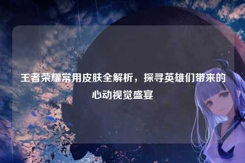 王者荣耀常用皮肤全解析，探寻英雄们带来的心动视觉盛宴