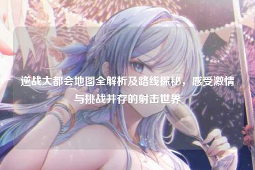 逆战大都会地图全解析及路线探秘,感受激情与挑战并存的射击世界